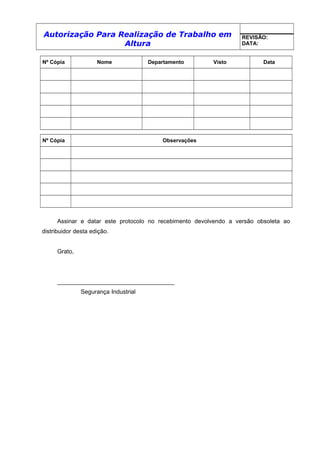 Autorização Para Realização de Trabalho em
Altura
REVISÃO:
DATA:
Nº Cópia Nome Departamento Visto Data
Nº Cópia Observações
Assinar e datar este protocolo no recebimento devolvendo a versão obsoleta ao
distribuidor desta edição.
Grato,
___________________________________
Segurança Industrial
 