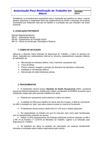 Autorização Para Realização de Trabalho em
Altura
REVISÃO:
DATA:
Estabelecer os procedimentos necessários para a realização de trabalhos em altura, visando
garantir segurança e integridade física dos colaboradores da XXXX e empresas de terceiros
(contradas) que realizaram este tipo de trabalho e a proteção dos que transitam nas áreas
próximas.
II. LEGISLAÇÃO PERTINENTE
Normas Regulamentadoras:
NR 01 – Disposições Gerais
NR 06 – Equipamento de Proteção Individ
NR 18 – Obras de Construção, Demolição e Reparos
1. CAMPO DE APLICAÇÃO
Aplica-se o disposto nesta Instrução de Segurança do Trabalho, a todos os serviços em
altura, realizados por colaboradores internos ou terceiros, especialmente naqueles relativos
às operações de:
• Manutenção em telhados (telhas, rufos, chaminés, exaustores etc);
• Troca de telhas;
• Pintura, limpeza, lavagem e serviços de alvenaria nas fachadas e estruturas;
• Instalação e manutenção elétrica;
• Manutenção de redes hidráulicas aéreas.
.
3. PROCEDIMENTOS
• O trabalhador deverá possuir Atestado de Saúde Ocupacional (ASO), constando
exame de Eletroencefalograma, emitido pelo médico coordenador do PCMSO acusando que o
trabalhador esteja apto para executar trabalhos em altura.
• Poderão ser necessários outros exames a critério do médico.
• A validade do ASO para trabalho em altura será de 6 meses. A data do vencimento
do ASO e anotação de “apto” para altura deverá constar no crachá do funcionário.
• O trabalhador deverá possuir idade entre 21 e 45 anos e biotipo adequado.
• Ser especializado no trabalho em que for executar, bem como estar familiarizado
com os equipamentos inerentes ao serviço.
• Utilizar os EPIs (Equipamentos de Proteção Individual) conforme disposto na NR 6
e NR 18 da Portaria n.º 3.214/78 do Ministério do Trabalho, vigente e os indicados pela
Segurança do Trabalho.
• Os trabalhos em altura só poderão ser executados por pessoas devidamente
treinadas e orientadas pelas chefias responsáveis pelo serviço.
 