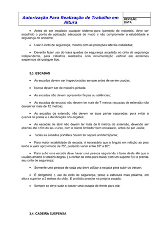 Autorização Para Realização de Trabalho em
Altura
REVISÃO:
DATA:
• Antes de ser instalado qualquer sistema para içamento de materiais, deve ser
escolhido o ponto de aplicação adequada de modo a não comprometer a estabilidade e
segurança do andaime;
• Usar o cinto de segurança, mesmo com as proteções laterais instaladas;
• Deverão fazer uso do trava quedas de segurança acoplado ao cinto de segurança
independente, para trabalhos realizados com movimentação vertical em andaimes
suspensos de qualquer tipo.
3.3. ESCADAS
• As escadas devem ser inspecionadas sempre antes de serem usadas;
• Nunca devem ser de madeira pintada;
• As escadas não devem apresentar farpas ou saliências;
• As escadas de encosto não devem ter mais de 7 metros (escadas de extensão não
devem ter mais de 12 metros);
• As escadas de extensão não devem ter suas partes separadas, para evitar a
quebra de polias e a danificação dos engates;
• As escadas de abrir não devem ter mais de 6 metros de extensão, devendo ser
abertas até o fim do seu curso, com o tirante limitador bem encaixado, antes de ser usada;
• Todas as escadas portáteis devem ter sapata antiderrapante;
• Para maior estabilidade da escada, é necessário que o ângulo em relação ao piso
tenha o valor aproximado de 75º, podendo variar entre 65º a 80º;
• Para subir uma escada deve haver uma pessoa segurando a base desta até que o
usuário amarre o terceiro degrau ( a contar de cima para baixo ) em um suporte fixo e prenda
seu cinto de segurança;
• Somente uma pessoa de cada vez deve utilizar a escada para subir ou descer;
• É obrigatório o uso de cinto de segurança, preso a estrutura mais próxima, em
altura superior a 2 metros do chão. É proibido prender na própria escada;
• Sempre se deve subir e descer uma escada de frente para ela;
3.4. CADEIRA SUSPENSA
 