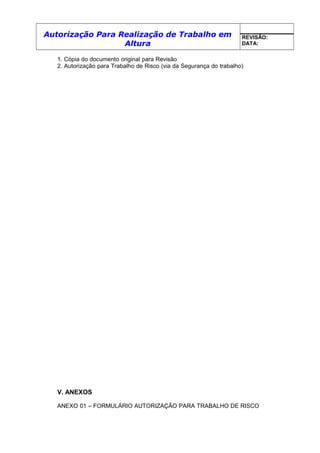 Autorização Para Realização de Trabalho em
Altura
REVISÃO:
DATA:
1. Cópia do documento original para Revisão
2. Autorização para Trabalho de Risco (via da Segurança do trabalho)
V. ANEXOS
ANEXO 01 – FORMULÁRIO AUTORIZAÇÃO PARA TRABALHO DE RISCO
 