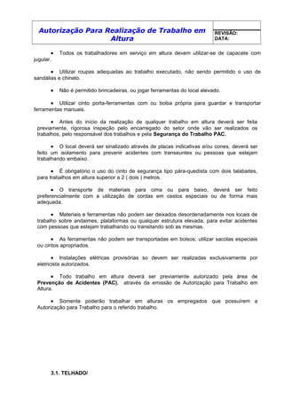 Autorização Para Realização de Trabalho em
Altura
REVISÃO:
DATA:
• Todos os trabalhadores em serviço em altura devem utilizar-se de capacete com
jugular.
• Utilizar roupas adequadas ao trabalho executado, não sendo permitido o uso de
sandálias e chinelo.
• Não é permitido brincadeiras, ou jogar ferramentas do local elevado.
• Utilizar cinto porta-ferramentas com ou bolsa própria para guardar e transportar
ferramentas manuais.
• Antes do início da realização de qualquer trabalho em altura deverá ser feita
previamente, rigorosa inspeção pelo encarregado do setor onde vão ser realizados os
trabalhos, pelo responsável dos trabalhos e pela Segurança do Trabalho PAC.
• O local deverá ser sinalizado através de placas indicativas e/ou cones, deverá ser
feito um isolamento para prevenir acidentes com transeuntes ou pessoas que estejam
trabalhando embaixo.
• É obrigatório o uso do cinto de segurança tipo pára-quedista com dois talabaites,
para trabalhos em altura superior a 2 ( dois ) metros.
• O transporte de materiais para cima ou para baixo, deverá ser feito
preferencialmente com a utilização de cordas em cestos especiais ou de forma mais
adequada.
• Materiais e ferramentas não podem ser deixados desordenadamente nos locais de
trabalho sobre andaimes, plataformas ou qualquer estrutura elevada, para evitar acidentes
com pessoas que estejam trabalhando ou transitando sob as mesmas.
• As ferramentas não podem ser transportadas em bolsos; utilizar sacolas especiais
ou cintos apropriados.
• Instalações elétricas provisórias so devem ser realizadas exclusivamente por
eletricista autorizados.
• Todo trabalho em altura deverá ser previamente autorizado pela área de
Prevenção de Acidentes (PAC), através da emissão de Autorização para Trabalho em
Altura.
• Somente poderão trabalhar em alturas os empregados que possuírem a
Autorização para Trabalho para o referido trabalho.
3.1. TELHADO/
 