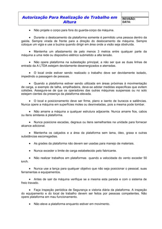 Autorização Para Realização de Trabalho em
Altura
REVISÃO:
DATA:
• Não projete o corpo para fora do guarda-corpo da máquina.
• Durante o deslocamento da plataforma somente é permitido uma pessoa dentro da
gaiola. Sempre virada de frente para a direção do deslocamento da máquina. Sempre
coloque um vigia e use a buzina quando dirigir em área onde a visão seja obstruída.
• Mantenha um afastamento de pelo menos 3 metros entre qualquer parte da
máquina a uma rede ou dispositivo elétrico submetido a alta tensão.
• Não opere plataforma na subestação principal, a não ser que as duas linhas de
entrada da A LTDA estejam devidamente desenergizados e aterradas.
• O local onde estiver sendo realizado o trabalho deve ser devidamente isolado,
impedindo a passagem de pessoas.
• Quando a plataforma estiver sendo utilizada em áreas próximas à movimentação
de carga, a exemplo de talha, empilhadeira, deve-se adotar medidas específicas que evitem
colisões. Assegure-se de que os operadores das outras máquinas suspensas ou no solo
estejam cientes da presença da plataforma elevada.
• O local e posicionamento deve ser firme, plano e isento de buracos e saliências.
Nunca opere a máquina em superfícies moles ou desniveladas, pois a mesma pode tombar.
• Não amarre a máquina a qualquer estrutura adjacente. Nunca amarre fios, cabos
ou itens similares à plataforma.
• Nunca posicione escadas, degraus ou itens semelhantes na unidade para fornecer
alcance adicional.
• Mantenha os calçados e a área da plataforma sem lama, óleo, graxa e outras
substâncias escorregadias.
• As grades da plataforma não devem ser usadas para manejo de materiais.
• Nunca exceder o limite de carga estabelecido pelo fabricante.
• Não realizar trabalhos em plataformas quando a velocidade do vento exceder 50
km/h.
• Nunca use a lança para qualquer objetivo que não seja posicionar o pessoal, suas
ferramentas e equipamentos.
• Antes de sair da máquina verifique se a mesma esta parada e com o sistema de
freio travado.
• Faça inspeção periódica de Segurança e vistoria diária da plataforma. A inspeção
do equipamento e do local de trabalho devem ser feitos por pessoas competentes. Não
opere plataforma em mau funcionamento.
• Não eleve a plataforma enquanto estiver em movimento.
 