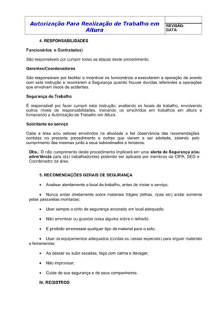 Autorização Para Realização de Trabalho em
Altura
REVISÃO:
DATA:
4. RESPONSABILIDADES
Funcionários e Contratados)
São responsáveis por cumprir todas as etapas deste procedimento.
Gerentes/Coordenadores
São responsáveis por facilitar e incentivar os funcionários a executarem a operação de acordo
com esta instrução e recorrerem a Segurança quando houver dúvidas referentes a operações
que envolvam riscos de acidentes.
Segurança do Trabalho
É responsável por fazer cumprir esta instrução, avaliando os locais de trabalho, envolvendo
outros níveis de responsabilidades, treinando os envolvidos em trabalhos em altura e
fornecendo a Autorização de Trabalho em Altura.
Solicitante do serviço
Cabe a área e/ou setores envolvidos na atividade a fiel observância das recomendações
contidas no presente procedimento e outras que vierem a ser adotada, zelando pelo
cumprimento das mesmas junto a seus subordinados e terceiros.
Obs.: O não cumprimento deste procedimento implicará em uma alerta de Segurança e/ou
advertência para o(s) trabalhador(es) podendo ser aplicada por membros da CIPA, SEG e
Coordenador da área.
5. RECOMENDAÇÕES GERAIS DE SEGURANÇA
• Analisar atentamente o local de trabalho, antes de iniciar o serviço;
• Nunca andar diretamente sobre materiais frágeis (telhas, ripas etc) andar somente
pelas passarelas montadas;
• Usar sempre o cinto de segurança ancorado em local adequado;
• Não amontoar ou guardar coisa alguma sobre o telhado;
• E proibido arremessar qualquer tipo de material para o solo;
• Usar os equipamentos adequados (cordas ou cestas especiais) para erguer materiais
e ferramentas;
• Ao descer ou subir escadas, faça com calma e devagar;
• Não improvisar;
• Cuide de sua segurança e de seus companheiros.
IV. REGISTROS
 