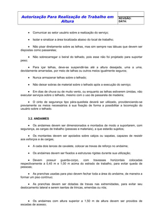 Autorização Para Realização de Trabalho em
Altura
REVISÃO:
DATA:
• Comunicar ao setor usuário sobre a realização do serviço;
• Isolar e sinalizar a área localizada abaixo do local de trabalho;
• Não pisar diretamente sobre as telhas, mas sim sempre nas tábuas que devem ser
dispostas como passarelas;
• Não sobrecarregar o beiral do telhado, pois esse não foi projetado para suportar
peso;
• Para içar telhas, deve-se suspendê-las até a altura desejada, uma a uma,
devidamente amarradas, por meio de talhas ou outros meios igualmente seguros;
• Nunca armazenar telhas sobre o telhado;
• Não deixar sobras de material sobre o telhado após a execução do serviço;
• Em dias de chuva ou de muito vento, ou enquanto as telhas estiverem úmidas, não
executar serviços sobre o telhado, mesmo com o uso de passarela de madeira;
• O cinto de segurança tipo pára-quedista deverá ser utilizado, providenciando-se
previamente os meios necessários á sua fixação de forma a possibilitar a locomoção do
usuário sobre o telhado.
3.2. ANDAIMES
• Os andaimes devem ser dimensionados e montados de modo a suportarem, com
segurança, as cargas de trabalho (pessoas e materiais), a que estarão sujeitos;
• Os montantes devem ser apoiados sobre calços ou sapatas, capazes de resistir
aos esforços e ás cargas;
• A cada dois lances de cavalete, colocar as travas de reforço no andaime;
• Os andaimes devem ser fixados a estruturas rígidas durante sua utilização;
• Devem possuir guarda-corpo, com travessas horizontais colocadas
respectivamente a 0,45 m e 1,00 m acima do estrado de trabalho, para evitar queda de
pessoas;
• As pranchas usadas para piso devem fechar toda a área do andaime, de maneira a
formar um piso contínuo;
• As pranchas devem ser dotadas de travas nas extremidades, para evitar seu
deslocamento lateral e serem isentas de trincas, emendas ou nós;
• Os andaimes com altura superior a 1,50 m de altura devem ser providos de
escadas de acesso;
 