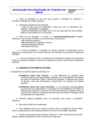 Autorização Para Realização de Trabalho em
Altura
REVISÃO:
DATA:
• Todas as atividades em que não seja possível a instalação de andaimes é
permitida a utilização de cadeira suspensa.
• Acessórios obrigatórios para utilização:
- Cabo de aço para sua sustentação, fixado por meio de dispositivos que
impeçam o deslizamento e desgaste;
- Sistema independente de fixação para o cinto de segurança tipo pára-quedista,
ligado ao trava-quedas em um cabo-guia;
• Antes de sua utilização, o usuário e o Coordenador/Responsável deverão
desenrolar o cabo de aço e verificar o seu comprimento, de modo que:
- Não apresente emenda;
- Não apresente fios rompidos ou frouxos;
- Apresente diâmetro uniforme;
- Não esteja lubrificado.
• A correta ancoragem e instalação da cadeira suspensa é fundamental para a
segurança do equipamento e do usuário devendo ser elaborada por profissional legalmente
habilitado.
• Uma vez instalado na obra, o equipamento só poderá ser utilizado com autorização
formal do engenheiro residente ou técnico de segurança ou ainda, de profissional legalmente
habilitado.
3.5. MÁQUINA PLATAFORMA ELEVATÓRIA
As plataformas elevatórias podem ser divididas em:
a) Plataforma Aérea Tipo Tesoura - é uma plataforma de elevação aérea
hidráulica /elétrica com autopropulsão, equipada com uma plataforma de trabalho
na ponta do mecanismo “Sizzor“ (Tesoura) de elevação. É utilizada para colocar
os técnicos, com suas ferramentas e suprimentos, em posições de trabalho
elevadas.
b) Plataforma Aérea Tipo Lança Articulada - é uma elevadora hidráulica/elétrica
que funciona com autopropulsor e é equipada com uma plataforma de trabalho. É
utilizada para posicionar o pessoal com suas ferramentas em posições acima do
nível do solo e pode ser usada para alcançar áreas de trabalho localizadas acima
da maquinaria ou equipamento.
• Somente pessoal qualificado deve ter permissão para operar a plataforma
elevatória.
• Deve portar crachá com qualificação.
• Para trabalhos acima de 2 metros de altura, todos na plataforma devem utilizar
cintos de segurança com dois talabaites afixados em ponto de ancoragem apropriado.
• Quando estiver executando serviço em “pipe-rack” o cinto de segurança deve estar
afixado na gaiola da plataforma e não na estrutura do “pipe rack”.
 