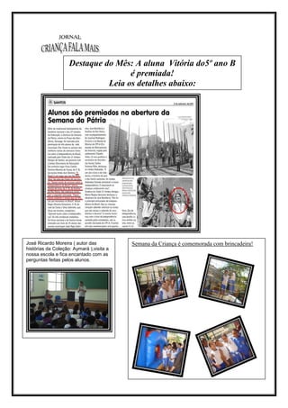 Destaque do Mês: A aluna Vitória do5º ano B
                                    é premiada!
                              Leia os detalhes abaixo:



                                          Leia os detalhes abaixo:




José Ricardo Moreira ( autor das                Semana da Criança é comemorada com brincadeira!
histórias da Coleção: Aymará ),visita a
nossa escola e fica encantado com as
perguntas feitas pelos alunos.
 