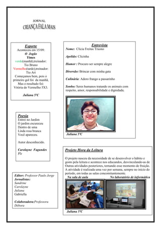 Esporte                                         Entrevista
   Aconteceu em 15/09:              Nome: Clícia Freitas Truono
         O Jogão
          Times                     Apelido: Clicinha
 verde(manhã),treinador:
        Tio Bruno                   Humor : Procuro ser sempre alegre
Vermelho(tarde),treinador:
          Tio Ari                   Diversão: Brincar com minha gata
 Começamos bem, pois o           [DIGITE UMA CITAÇÃO DO DOCUMENTO OU O
primeiro gol foi da manhã,          Culinária: Adoro frango a passarinho
                              RESUMO DE UMA QUESTÃO INTERESSANTE. VOCÊ
   Mas o resultado foi:      PODE POSICIONAR A CAIXA DE TEXTO EM QUALQUER
Vitória do Vermelho 5X3.            Sonho: Seres humanos tratando os animais com
                             LUGAR DO DOCUMENTO. USE A GUIA FERRAMENTAS
                                    respeito, amor, responsabilidade e dignidade.
                             DE CAIXA DE TEXTO PARA ALTERAR A FORMATAÇÃO
       Juliana 5ºC                           DA CAIXA DE TEXTO DA




   Poesia
   Entrei no Jardim
   O jardim escureceu
   Dentro de uma
   Linda rosa branca
   Você apareceu.                   Juliana 5ºC

   Autor desconhecido.

   Carolayne Fagundes              Projeto Hora da Leitura
   5ºc
                                   O projeto nasceu da necessidade de se desenvolver o hábito e
                                   gosto pela leitura e acontece nos educandos, desvinculando-as de
                                   Outras atividades posteriores, tornando esse momento de fruição.
                                   A atividade é realizada uma vez por semana, sempre no início do
                                   período, em todas as salas concomitantemente.
Editor: Professor Paulo Jorge       Na sala de aula                   No laboratório de informática
Jornalistas:
Sandrine
Carolayne
Juliana
Gabriella

Colaboradora:Professora
Débora
                                    Juliana 5ºC
 