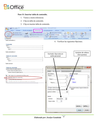 Paso 11: Insertar tabla de contenido.
   1. Vamos a menú referencias.
   2. Clip en tabla de contenido.
   3. Clip en insertar tabla de contenido.




                                                4. Verificar las siguientes Opciones.




                                                                           Carácter de relleno
                                        Formato: Que este en                  (Con puntos)
                                           estilo personal




                                                           10
                     Elaborado por: Joselyn Castañeda
 