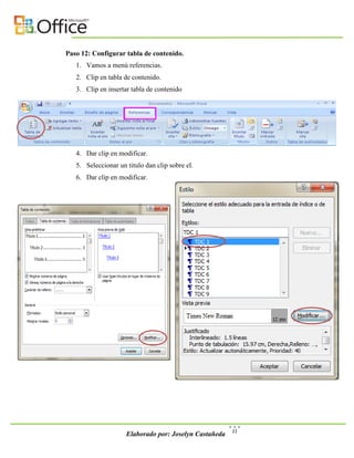 Paso 12: Configurar tabla de contenido.
   1. Vamos a menú referencias.
   2. Clip en tabla de contenido.
   3. Clip en insertar tabla de contenido




   4. Dar clip en modificar.
   5. Seleccionar un titulo dan clip sobre el.
   6. Dar clip en modificar.




                                                        11
                     Elaborado por: Joselyn Castañeda
 