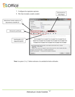 7. Configurar las siguientes opciones
                                                                                            Únicamente en
                     8. Dar clip en aceptar, aceptar, aceptar.
                                                                                             Color Negro



Seleccionar Fuente usada en el
   documento a tamaño 12




         Alineación justificada




                 Interlineado a 1,5
                 (segunda opción)




                 Nota: Los pasos 5, 6 y 7 deben realizarse a la cantidad de títulos utilizados.




                                                                              12
                                       Elaborado por: Joselyn Castañeda
 
