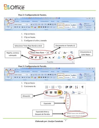 Paso 2: Configuración de Fuentes.




                     1. Clip en Inicio.
                     2. Clip en fuente.
                     3. Configurar el color y tamaño

           Seleccionar Times New Román o Arial                  Únicamente en Tamaño 12



Negrita, cursiva y                                                                        Únicamente en
  subrayado.                                                                               Color Negro




                Paso 3: Configuracion de Parrafo.




                     1. Clip en Inicio
                     2. Cerciorarse de:



                      Alineación



                                                    Espaciado



                                          Espaciado Antes y
                                         Después de Párrafos


                                                                            2
                                         Elaborado por: Joselyn Castañeda
 