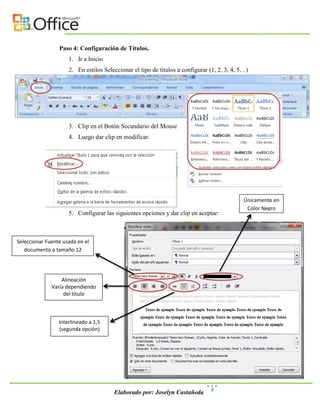 Paso 4: Configuración de Títulos.
                     1. Ir a Inicio
                     2. En estilos Seleccionar el tipo de títulos a configurar (1, 2, 3, 4, 5…)




                     3. Clip en el Botón Secundario del Mouse
                     4. Luego dar clip en modificar.




                                                                                             Únicamente en
                                                                                              Color Negro
                     5. Configurar las siguientes opciones y dar clip en aceptar:



Seleccionar Fuente usada en el
   documento a tamaño 12




                  Alineación
              Varía dependiendo
                   del titulo



                 Interlineado a 1,5
                 (segunda opción)




                                                                               3
                                       Elaborado por: Joselyn Castañeda
 