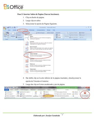 Paso 5: Insertar Saltos de Pagina (Nuevas Secciones).
       1. Clip en diseño de página.
       2. Luego clip en saltos
       3. Seleccionar la opción de Pagina Siguiente.




       4. Dar doble clip en la arte inferior de la página insertada y deseleccionar la
          opción de Vincular al Anterior.
       5. Luego dar clip en Cerrar encabezado y pie de página.




                                                            5
                     Elaborado por: Joselyn Castañeda
 