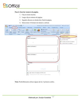 Paso 6: Insertar numero de pagina.
       1. Clip en menú insertar.
       2. Luego clip en número de página.
       3. Seguido ubicarse en donde dice final de página.
       4. Seleccionar el formato de número a utilizar.




Nota: Preferiblemente utilizar alguno de los 3 primeros estilos.




                                                             6
                      Elaborado por: Joselyn Castañeda
 