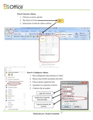 Paso 8: Insertar viñetas.
   1. Ubicarse en inicio, párrafo.
   2. Dar clip en el icono
   3. Seleccionar el estilo de viñeta a utilizar.




             Paso 9: Configurar viñetas.
                 1. Para configurarla seleccionamos la viñeta.
                 2. Damos clip al botón secundario del ratón.
                 3. Clip en ajustar sangría de lista.
                 4. Ajustamos los siguientes criterios.
                 5. A damos clip en aceptar.

                               Lugar del número

                        Sangría de la segunda
                           línea del texto

                            Espacios después del
                                  número.


                                                           8
                      Elaborado por: Joselyn Castañeda
 
