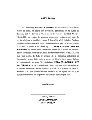 AUTORIZACIÓN<br />Yo (nosotros), LUCIBEL MARQUINA, de nacionalidad venezolana, mayor de edad, de estado civil divorciada, domiciliada en la ciudad de Barinas, Estado Barinas y titular de la Cédula de Identidad Número: 12.552.556, por medio del presente documento declaro(amos) que: De conformidad con lo establecido en los Artículos 391 y 392 de la Ley Orgánica para la Protección del Niño, Niña y del Adolescente, por medio del presente documento autorizo a mi menor hijo: LUISIANY ERINEYZA SANCHEZ MARQUINA, de nacionalidad venezolano nacido en la ciudad de Valencia, estado Carabobo, titular de la Cédula de Identidad número: 25.450.823, para que viaje dentro de todo el territorio de la República Bolivariana de Venezuela y desde ésta hasta la ciudad de Chichiriviche, estado Falcón, acompañado de su señor Tío, ciudadano: UDUALDO ANTONIO HOYO VALDERRAMA, de nacionalidad venezolano, mayor de edad domiciliado en la ciudad de Barinas, estado Barinas, y titular de la Cédula de Identidad Número: 9.263.422, durante el días desde el 19 de Agosto del año y en donde permanecerá por un período aproximado de Ocho (08) días.<br /> <br />Atentamente;<br />__________________________________<br />Firma y Cedula <br />LUCIBEL MARQUINA<br />(0416) 875.85.97.<br />