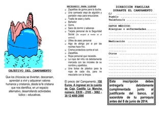 OBJETIVO DEL CAMPAMENTO
Que los chicos/as se diviertan, descansen,
aprendan a vivir y adquieran valores
humanos y cristianos, desde la fe cristiana
que nos identifica, en un espacio
alternativo, desarrollando actividades
lúdico – educativas.
NECESARIO PARA LLEVAR
 Zapatillas de goma para la ducha.
 Una camiseta vieja de algodón y
pantalón viejo para ensuciarse.
 Toalla de aseo y baño.
 Bañador
 Gorra.
 Saco de dormir o sábanas
 Tarjeta personal de la Seguridad
Social (Se recojerá al montar en el
autobús).
 Útiles de aseo personal
 Algo de abrigo por si por las
noches hace frío.
 Crema protectora contra el sol.
 Zapatillas.
 Ropa personal que necesite.
 La ropa del niño irá debidamente
marcada con las iniciales de su
nombre y apellidos.
 Una bolsa de plástico para la
ropa de cada día, para no
mezclarla con la limpia.
El precio del Campamento: 150
Euros. A ingresar en la cuenta
de Caja Castilla La Mancha
número: ES39 - 2105 - 3082 -
30 12 4000 2090
DIRECCIÓN FAMILIAR
DURANTE EL CAMPAMENTO
C/ .........................
Pueblo ......................
Teléfono/s ..................
.............................
DATOS MÉDICOS:
Alergias o enfermedades......
.............................
.............................
.............................
Medicación ..................
.............................
.............................
...........
Otros .......................
......
.............................
.............................
.............................
.............................
.............................
.............................
Esta inscripción debes
entregarla debidamente
cumplimentada junto al
justificante del banco, al
sacerdote de tu parroquia
antes del 8 de junio de 2014.
 