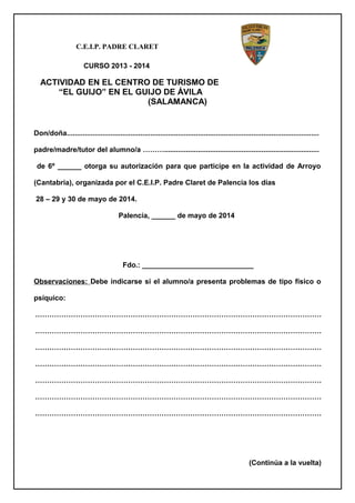 C.E.I.P. PADRE CLARET
CURSO 2013 - 2014
ACTIVIDAD EN EL CENTRO DE TURISMO DE
“EL GUIJO” EN EL GUIJO DE ÁVILA
(SALAMANCA)
Don/doña...............................................................................................................................
padre/madre/tutor del alumno/a ………..............................................................................
de 6º ______ otorga su autorización para que participe en la actividad de Arroyo
(Cantabria), organizada por el C.E.I.P. Padre Claret de Palencia los días
28 – 29 y 30 de mayo de 2014.
Palencia, ______ de mayo de 2014
Fdo.: ____________________________
Observaciones: Debe indicarse si el alumno/a presenta problemas de tipo físico o
psíquico:
…………………………………………………………………………………………………………
…………………………………………………………………………………………………………
…………………………………………………………………………………………………………
…………………………………………………………………………………………………………
…………………………………………………………………………………………………………
…………………………………………………………………………………………………………
…………………………………………………………………………………………………………
(Continúa a la vuelta)
 