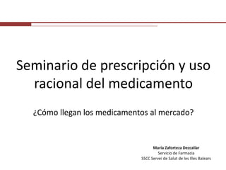 Seminario de prescripción y uso racional del medicamento ¿Cómo llegan los medicamentos al mercado? María ZafortezaDezcallar Servicio de Farmacia SSCC Servei de Salut de les Illes Balears 