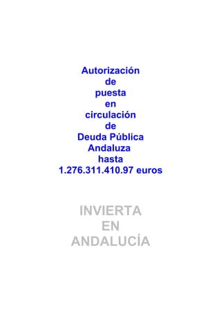 Autorización
           de
         puesta
           en
      circulación
           de
    Deuda Pública
       Andaluza
         hasta
1.276.311.410.97 euros



   INVIERTA
      EN
  ANDALUCÍA
 