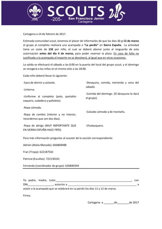 Cartagena a 14 de febrero de 2017.
Estimada comunidad scout, tenemos el placer de informarles de que los días 11 y 12 de marzo
el grupo al completo realizará una acampada a “La perdiz” en Sierra Espuña. La actividad
tiene un coste de 15€ por niño, el cual se deberá abonar junto al resguardo de esta
autorización antes del día 4 de marzo, para poder reservar la plaza. En caso de falta no
justificada a la acampada el importe no se devolverá, al igual que en otras ocasiones.
La salida se efectuará el sábado a las 8:00 en la puerta del local del grupo scout, y el domingo
se recogerá a los niños en el mismo sitio a las 18:00.
Cada niño deberá llevar lo siguiente:
-Saco de dormir y aislante.
-Linterna.
-Uniforme al completo (polo, pantalón
vaquero, sudadera y pañoleta).
-Ropa cómoda.
-Ropa de cambio (interior y no interior,
recordemos que son dos días).
-Ropa de abrigo (MUY IMPORTANTE QUE
EN SIERRA ESPUÑA HACE FRÍO)
-Desayuno, comida, merienda y cena del
sábado.
-Comida del domingo. (El desayuno lo dará
el grupo).
-Calzado cómodo y de montaña.
-Chubasquero.
Para más información preguntar al scouter de la sección correspondiente:
Adrián (Akela-Manada): 666868488
Fran (Tropa): 622187542
Patricia (Escultas): 722130101
Fernando (coordinador de grupo): 626840344
Yo padre, madre, tutor___________________________________________________, con
DNI_________________, autorizo a ______________________________________________ a
asistir a la acampada que se celebrará en La perdiz los días 11 y 12 de marzo.
Firma.
Cartagena a _______de________de 2017
 