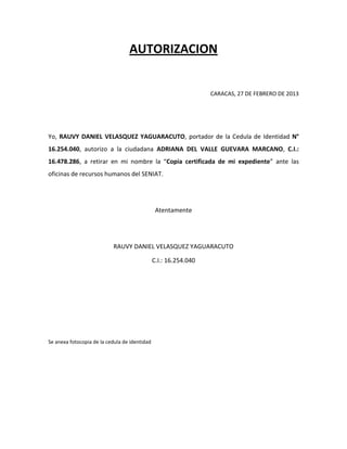 AUTORIZACION


                                                                  CARACAS, 27 DE FEBRERO DE 2013




Yo, RAUVY DANIEL VELASQUEZ YAGUARACUTO, portador de la Cedula de Identidad N°
16.254.040, autorizo a la ciudadana ADRIANA DEL VALLE GUEVARA MARCANO, C.I.:
16.478.286, a retirar en mi nombre la “Copia certificada de mi expediente” ante las
oficinas de recursos humanos del SENIAT.




                                                Atentamente




                           RAUVY DANIEL VELASQUEZ YAGUARACUTO

                                               C.I.: 16.254.040




Se anexa fotocopia de la cedula de identidad
 