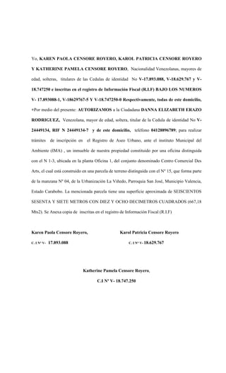 Yo, KAREN PAOLA CENSORE ROYERO, KAROL PATRICIA CENSORE ROYERO
Y KATHERINE PAMELA CENSORE ROYERO, Nacionalidad Venezolanas, mayores de
edad, solteras, titulares de las Cedulas de identidad No V-17.893.088, V-18.629.767 y V-
18.747250 e inscritas en el registro de Información Fiscal (R.I.F) BAJO LOS NUMEROS
V- 17.893088-1, V-18629767-5 Y V-18.747250-0 Respectivamente, todas de este domicilio,
+Por medio del presente: AUTORIZAMOS a la Ciudadana DANNA ELIZABETH ERAZO
RODRIGUEZ, Venezolana, mayor de edad, soltera, titular de la Cedula de identidad No V-
24449134, RIF N 24449134-7 y de este domicilio, teléfono 04128896789; para realizar
trámites de inscripción en el Registro de Aseo Urbano, ante el instituto Municipal del
Ambiente (IMA) , un inmueble de nuestra propiedad constituido por una oficina distinguida
con el N 1-3, ubicada en la planta Oficina 1, del conjunto denominado Centro Comercial Des
Arts, el cual está construido en una parcela de terreno distinguida con el Nº 15, que forma parte
de la manzana Nº 04, de la Urbanización La Viñedo, Parroquia San José, Municipio Valencia,
Estado Carabobo. La mencionada parcela tiene una superficie aproximada de SEISCIENTOS
SESENTA Y SIETE METROS CON DIEZ Y OCHO DECIMETROS CUADRADOS (667,18
Mts2). Se Anexa copia de inscritas en el registro de Información Fiscal (R.I.F)
Karen Paola Censore Royero, Karol Patricia Censore Royero
C. I N° V- 17.893.088 C. I N° V- 18.629.767
Katherine Pamela Censore Royero,
C.I Nº V- 18.747.250
 