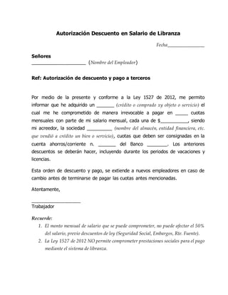 Autorización Descuento en Salario de Libranza
Fecha_______________
Señores
_____________________ (Nombre del Empleador)
Ref: Autorización de descuento y pago a terceros
Por medio de la presente y conforme a la Ley 1527 de 2012, me permito
informar que he adquirido un _______ (crédito o comprado xy objeto o servicio) el
cual me he comprometido de manera irrevocable a pagar en _____ cuotas
mensuales con parte de mi salario mensual, cada una de $___________, siendo
mi acreedor, la sociedad __________ (nombre del almacén, entidad financiera, etc.
que vendió a crédito un bien o servicio), cuotas que deben ser consignadas en la
cuenta ahorros/corriente n. _______ del Banco ________. Los anteriores
descuentos se deberán hacer, incluyendo durante los periodos de vacaciones y
licencias.
Esta orden de descuento y pago, se extiende a nuevos empleadores en caso de
cambio antes de terminarse de pagar las cuotas antes mencionadas.
Atentamente,
___________________
Trabajador
Recuerde:
1. El monto mensual de salario que se puede comprometer, no puede afectar el 50%
del salario, previo descuentos de ley (Seguridad Social, Embargos, Rte. Fuente).
2. La Ley 1527 de 2012 NO permite comprometer prestaciones sociales para el pago
mediante el sistema de libranza.
 