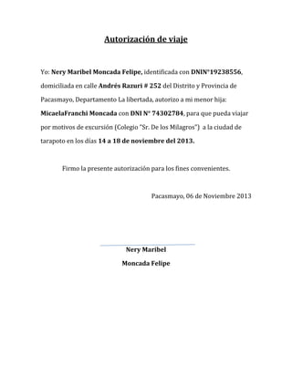 Autorización de viaje

Yo: Nery Maribel Moncada Felipe, identificada con DNIN°19238556,
domiciliada en calle Andrés Razuri # 252 del Distrito y Provincia de
Pacasmayo, Departamento La libertada, autorizo a mi menor hija:
MicaelaFranchi Moncada con DNI N° 74302784, para que pueda viajar
por motivos de excursión (Colegio ”Sr. De los Milagros”) a la ciudad de
tarapoto en los días 14 a 18 de noviembre del 2013.

Firmo la presente autorización para los fines convenientes.

Pacasmayo, 06 de Noviembre 2013

Nery Maribel
Moncada Felipe

 