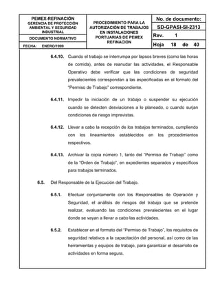 PEMEX-REFINACIÓN
GERENCIA DE PROTECCIÓN
AMBIENTAL Y SEGURIDAD
INDUSTRIAL
DOCUMENTO NORMATIVO
FECHA: ENERO/1999
PROCEDIMIENTO PARA LA
AUTORIZACIÓN DE TRABAJOS
EN INSTALACIONES
PORTUARIAS DE PEMEX
REFINACION
No. de documento:
SD-GPASI-SI-2313
Rev. 1
Hoja 18 de 40
6.4.10. Cuando el trabajo se interrumpa por lapsos breves (como las horas
de comida), antes de reanudar las actividades, el Responsable
Operativo debe verificar que las condiciones de seguridad
prevalecientes correspondan a las especificadas en el formato del
“Permiso de Trabajo” correspondiente.
6.4.11. Impedir la iniciación de un trabajo o suspender su ejecución
cuando se detecten desviaciones a lo planeado, o cuando surjan
condiciones de riesgo imprevistas.
6.4.12. Llevar a cabo la recepción de los trabajos terminados, cumpliendo
con los lineamientos establecidos en los procedimientos
respectivos.
6.4.13. Archivar la copia número 1, tanto del “Permiso de Trabajo” como
de la “Orden de Trabajo”, en expedientes separados y específicos
para trabajos terminados.
6.5. Del Responsable de la Ejecución del Trabajo.
6.5.1. Efectuar conjuntamente con los Responsables de Operación y
Seguridad, el análisis de riesgos del trabajo que se pretende
realizar, evaluando las condiciones prevalecientes en el lugar
donde se vayan a llevar a cabo las actividades.
6.5.2. Establecer en el formato del “Permiso de Trabajo”, los requisitos de
seguridad relativos a la capacitación del personal, así como de las
herramientas y equipos de trabajo, para garantizar el desarrollo de
actividades en forma segura.
 
