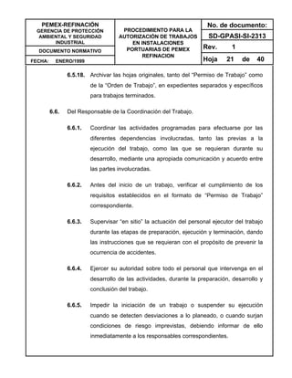 PEMEX-REFINACIÓN
GERENCIA DE PROTECCIÓN
AMBIENTAL Y SEGURIDAD
INDUSTRIAL
DOCUMENTO NORMATIVO
FECHA: ENERO/1999
PROCEDIMIENTO PARA LA
AUTORIZACIÓN DE TRABAJOS
EN INSTALACIONES
PORTUARIAS DE PEMEX
REFINACION
No. de documento:
SD-GPASI-SI-2313
Rev. 1
Hoja 21 de 40
6.5.18. Archivar las hojas originales, tanto del “Permiso de Trabajo” como
de la “Orden de Trabajo”, en expedientes separados y específicos
para trabajos terminados.
6.6. Del Responsable de la Coordinación del Trabajo.
6.6.1. Coordinar las actividades programadas para efectuarse por las
diferentes dependencias involucradas, tanto las previas a la
ejecución del trabajo, como las que se requieran durante su
desarrollo, mediante una apropiada comunicación y acuerdo entre
las partes involucradas.
6.6.2. Antes del inicio de un trabajo, verificar el cumplimiento de los
requisitos establecidos en el formato de “Permiso de Trabajo”
correspondiente.
6.6.3. Supervisar “en sitio” la actuación del personal ejecutor del trabajo
durante las etapas de preparación, ejecución y terminación, dando
las instrucciones que se requieran con el propósito de prevenir la
ocurrencia de accidentes.
6.6.4. Ejercer su autoridad sobre todo el personal que intervenga en el
desarrollo de las actividades, durante la preparación, desarrollo y
conclusión del trabajo.
6.6.5. Impedir la iniciación de un trabajo o suspender su ejecución
cuando se detecten desviaciones a lo planeado, o cuando surjan
condiciones de riesgo imprevistas, debiendo informar de ello
inmediatamente a los responsables correspondientes.
 