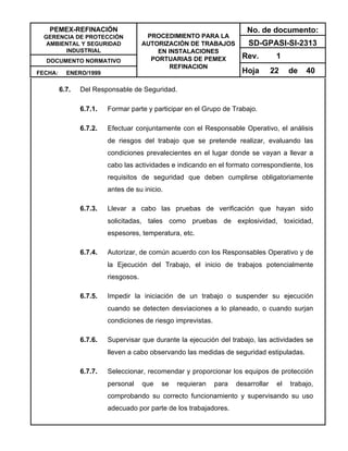 PEMEX-REFINACIÓN
GERENCIA DE PROTECCIÓN
AMBIENTAL Y SEGURIDAD
INDUSTRIAL
DOCUMENTO NORMATIVO
FECHA: ENERO/1999
PROCEDIMIENTO PARA LA
AUTORIZACIÓN DE TRABAJOS
EN INSTALACIONES
PORTUARIAS DE PEMEX
REFINACION
No. de documento:
SD-GPASI-SI-2313
Rev. 1
Hoja 22 de 40
6.7. Del Responsable de Seguridad.
6.7.1. Formar parte y participar en el Grupo de Trabajo.
6.7.2. Efectuar conjuntamente con el Responsable Operativo, el análisis
de riesgos del trabajo que se pretende realizar, evaluando las
condiciones prevalecientes en el lugar donde se vayan a llevar a
cabo las actividades e indicando en el formato correspondiente, los
requisitos de seguridad que deben cumplirse obligatoriamente
antes de su inicio.
6.7.3. Llevar a cabo las pruebas de verificación que hayan sido
solicitadas, tales como pruebas de explosividad, toxicidad,
espesores, temperatura, etc.
6.7.4. Autorizar, de común acuerdo con los Responsables Operativo y de
la Ejecución del Trabajo, el inicio de trabajos potencialmente
riesgosos.
6.7.5. Impedir la iniciación de un trabajo o suspender su ejecución
cuando se detecten desviaciones a lo planeado, o cuando surjan
condiciones de riesgo imprevistas.
6.7.6. Supervisar que durante la ejecución del trabajo, las actividades se
lleven a cabo observando las medidas de seguridad estipuladas.
6.7.7. Seleccionar, recomendar y proporcionar los equipos de protección
personal que se requieran para desarrollar el trabajo,
comprobando su correcto funcionamiento y supervisando su uso
adecuado por parte de los trabajadores.
 