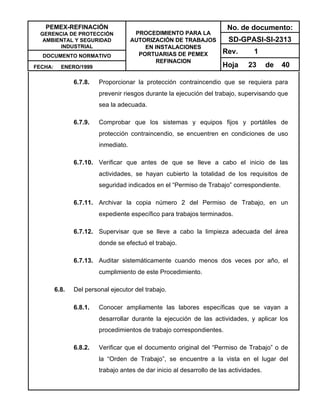 PEMEX-REFINACIÓN
GERENCIA DE PROTECCIÓN
AMBIENTAL Y SEGURIDAD
INDUSTRIAL
DOCUMENTO NORMATIVO
FECHA: ENERO/1999
PROCEDIMIENTO PARA LA
AUTORIZACIÓN DE TRABAJOS
EN INSTALACIONES
PORTUARIAS DE PEMEX
REFINACION
No. de documento:
SD-GPASI-SI-2313
Rev. 1
Hoja 23 de 40
6.7.8. Proporcionar la protección contraincendio que se requiera para
prevenir riesgos durante la ejecución del trabajo, supervisando que
sea la adecuada.
6.7.9. Comprobar que los sistemas y equipos fijos y portátiles de
protección contraincendio, se encuentren en condiciones de uso
inmediato.
6.7.10. Verificar que antes de que se lleve a cabo el inicio de las
actividades, se hayan cubierto la totalidad de los requisitos de
seguridad indicados en el “Permiso de Trabajo” correspondiente.
6.7.11. Archivar la copia número 2 del Permiso de Trabajo, en un
expediente específico para trabajos terminados.
6.7.12. Supervisar que se lleve a cabo la limpieza adecuada del área
donde se efectuó el trabajo.
6.7.13. Auditar sistemáticamente cuando menos dos veces por año, el
cumplimiento de este Procedimiento.
6.8. Del personal ejecutor del trabajo.
6.8.1. Conocer ampliamente las labores específicas que se vayan a
desarrollar durante la ejecución de las actividades, y aplicar los
procedimientos de trabajo correspondientes.
6.8.2. Verificar que el documento original del “Permiso de Trabajo” o de
la “Orden de Trabajo”, se encuentre a la vista en el lugar del
trabajo antes de dar inicio al desarrollo de las actividades.
 