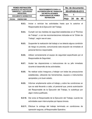PEMEX-REFINACIÓN
GERENCIA DE PROTECCIÓN
AMBIENTAL Y SEGURIDAD
INDUSTRIAL
DOCUMENTO NORMATIVO
FECHA: ENERO/1999
PROCEDIMIENTO PARA LA
AUTORIZACIÓN DE TRABAJOS
EN INSTALACIONES
PORTUARIAS DE PEMEX
REFINACION
No. de documento:
SD-GPASI-SI-2313
Rev. 1
Hoja 24 de 40
6.8.3. Iniciar o reiniciar las actividades hasta que lo autorice el
Responsable de la Ejecución del Trabajo.
6.8.4. Cumplir con las medidas de seguridad establecidas en el “Permiso
de Trabajo”, o con las recomendaciones indicadas en la “Orden de
Trabajo”, según sea el caso.
6.8.5. Suspender la realización del trabajo si se detecta alguna condición
de riesgo no prevista, comunicando esta situación de inmediato al
personal técnico responsable.
6.8.6. Utilizar correctamente el equipo de seguridad especificado por el
Responsable de Seguridad.
6.8.7. Acatar las disposiciones e instrucciones de su jefe inmediato
durante el desarrollo de las actividades.
6.8.8. No realizar actos inseguros y trabajar con todas las precauciones
establecidas, utilizando las herramientas, equipos e instrumentos
apropiados y en buen estado.
6.8.9. Informar ampliamente sobre el trabajo y sobre las condiciones en
que se está llevando a cabo, al personal que, previa autorización
del Responsable de la Ejecución del Trabajo, lo substituya por
algún motivo justificado.
6.8.10. Dar aviso al Responsable de la Ejecución del Trabajo, cuando las
actividades sean interrumpidas por lapsos breves.
6.8.11. Efectuar la entrega del trabajo terminado en condiciones de
operación seguras, al Responsable Operativo.
 