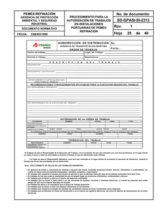 PEMEX-REFINACIÓN
GERENCIA DE PROTECCIÓN
AMBIENTAL Y SEGURIDAD
INDUSTRIAL
DOCUMENTO NORMATIVO
FECHA: ENERO/1999
PROCEDIMIENTO PARA LA
AUTORIZACIÓN DE TRABAJOS
EN INSTALACIONES
PORTUARIAS DE PEMEX
REFINACION
No. de documento:
SD-GPASI-SI-2313
Rev. 1
Hoja 25 de 40
No.SUBDIRECCION DE DISTRIBUCION
GERENCIA DE TRANSPORTACION MARITIMA
ORDEN DE TRABAJO
Fecha :
Centro de trabajo : Lugar del Trabajo :
Solicita el trabajo : Dependencia :
D E S C R I P C I O N D E L T R A B A J O
DESCRIPCION :___________________________________________________________________________________
_______________________________________________________________________________________________
ANTECEDENTES / JUSTIFICACION : _______________________________________________________________________
_______________________________________________________________________________________________
DEPARTAMENTO O ESPECIALIDAD QUE
EFECTUARA EL TRABAJO
RECOMENDACIONES Y PROCEDIMIENTOS APLICABLES PARA LA EJECUCION SEGURA DEL TRABAJO
DEL RESPONSABLE OPERATIVO :_____________________________________________________________________
_______________________________________________________________________________________________
_______________________________________________________________________________________________
_______________________________________________________________________________________________
_______________________________________________________________________________________________
_______________________________________________________________________________________________
DEL RESPONSABLE DE LA EJECUCION DEL TRABAJO :_____________________________________________________
_______________________________________________________________________________________________
_______________________________________________________________________________________________
_______________________________________________________________________________________________
_______________________________________________________________________________________________
_______________________________________________________________________________________________
AUTORIZACION DE LA ORDEN DE TRABAJO
AUTORIZAN NOMBRE FECHA HORA FIRMA
Responsable Operativo.
Responsable de la Ejecución
del Trabajo
VIGENCIA DE LA ORDEN. DESDE : FECHA : ______________ HORA : ______________ : HASTA : FECHA : _____________HORA : ______________
EL PERSONAL EJECUTOR QUEDA ENTERADO DE LAS PRECAUCIONES PARA REALIZAR EL TRABAJO Y DE LA VIGENCIA DEL PERMISO
NOMBRE FIRMA NOMBRE FIRMA
TERMINACION DEL TRABAJO
RESPONSABLE NOMBRE FECHA HORA FIRMA
RESPONSABLE OPERATIVO
RESPONSABLE DE LA
EJECUCION DEL TRABAJO
El Original es para el Responsable de la Ejecución del Trabajo, con el propósito de que sea colocado con una mica protectora, en el lugar donde
se vayan a llevar a cabo las actividades y durante el tiempo en que se desarrollen estas últimas.
•• La Copia es para el Responsable Operativo, para que sea colocada en el lugar donde se encuentra el personal de Operación, durante el
tiempo que duren las actividades que se desarrollen.
Nota : ESTE FORMATO NO APLICA EN LOS TRABAJOS SIGUIENTES :
•• En apertura de bridas y conexiones de tuberías y equipos que hayan contenido productos ácidos, tóxicos, inflamables o combustibles, los
cuales no hayan sido previamente bloqueados, vaciados, purgados y vaporizados.
•• En trabajos que requieran el empleo de fuentes de ignición y que se efectúen fuera del área de los talleres existentes para tales fines.
•• En trabajos en los que exista la posibilidad de que se tengan fugas de productos inflamables, combustibles y tóxicos.
•• En trabajos que se lleven a cabo en el interior de espacios confinados.
•• En trabajos que se lleven a cabo sobre o en las cercanías de equipos, circuitos o sistemas eléctricos, o cuando se presuma que existe
peligro de que ocurra alguna descarga de energía.
•• En trabajos de altura o en maniobras que el Grupo de Trabajo determine.
•• En trabajos que se lleven a cabo con equipos mecánicos en movimiento.
•• En trabajos que requieran el empleo de equipos de combustión interna en áreas clasificadas como riesgosas.
•• En trabajos que se efectúen en líneas de transmisión o en el interior de registros eléctricos, así como en labores de saneamiento de circuitos
eléctricos.
 