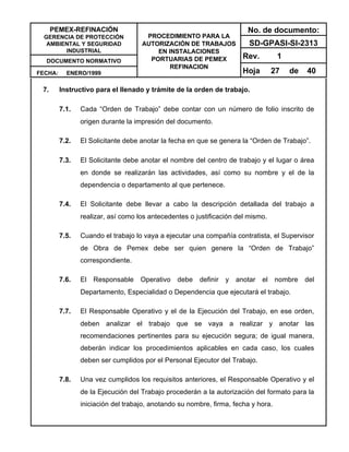 PEMEX-REFINACIÓN
GERENCIA DE PROTECCIÓN
AMBIENTAL Y SEGURIDAD
INDUSTRIAL
DOCUMENTO NORMATIVO
FECHA: ENERO/1999
PROCEDIMIENTO PARA LA
AUTORIZACIÓN DE TRABAJOS
EN INSTALACIONES
PORTUARIAS DE PEMEX
REFINACION
No. de documento:
SD-GPASI-SI-2313
Rev. 1
Hoja 27 de 40
7. Instructivo para el llenado y trámite de la orden de trabajo.
7.1. Cada “Orden de Trabajo” debe contar con un número de folio inscrito de
origen durante la impresión del documento.
7.2. El Solicitante debe anotar la fecha en que se genera la “Orden de Trabajo”.
7.3. El Solicitante debe anotar el nombre del centro de trabajo y el lugar o área
en donde se realizarán las actividades, así como su nombre y el de la
dependencia o departamento al que pertenece.
7.4. El Solicitante debe llevar a cabo la descripción detallada del trabajo a
realizar, así como los antecedentes o justificación del mismo.
7.5. Cuando el trabajo lo vaya a ejecutar una compañía contratista, el Supervisor
de Obra de Pemex debe ser quien genere la “Orden de Trabajo”
correspondiente.
7.6. El Responsable Operativo debe definir y anotar el nombre del
Departamento, Especialidad o Dependencia que ejecutará el trabajo.
7.7. El Responsable Operativo y el de la Ejecución del Trabajo, en ese orden,
deben analizar el trabajo que se vaya a realizar y anotar las
recomendaciones pertinentes para su ejecución segura; de igual manera,
deberán indicar los procedimientos aplicables en cada caso, los cuales
deben ser cumplidos por el Personal Ejecutor del Trabajo.
7.8. Una vez cumplidos los requisitos anteriores, el Responsable Operativo y el
de la Ejecución del Trabajo procederán a la autorización del formato para la
iniciación del trabajo, anotando su nombre, firma, fecha y hora.
 