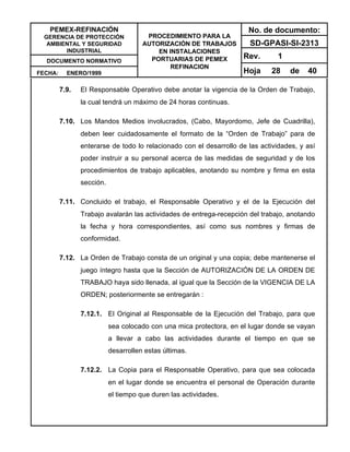 PEMEX-REFINACIÓN
GERENCIA DE PROTECCIÓN
AMBIENTAL Y SEGURIDAD
INDUSTRIAL
DOCUMENTO NORMATIVO
FECHA: ENERO/1999
PROCEDIMIENTO PARA LA
AUTORIZACIÓN DE TRABAJOS
EN INSTALACIONES
PORTUARIAS DE PEMEX
REFINACION
No. de documento:
SD-GPASI-SI-2313
Rev. 1
Hoja 28 de 40
7.9. El Responsable Operativo debe anotar la vigencia de la Orden de Trabajo,
la cual tendrá un máximo de 24 horas continuas.
7.10. Los Mandos Medios involucrados, (Cabo, Mayordomo, Jefe de Cuadrilla),
deben leer cuidadosamente el formato de la “Orden de Trabajo” para de
enterarse de todo lo relacionado con el desarrollo de las actividades, y así
poder instruir a su personal acerca de las medidas de seguridad y de los
procedimientos de trabajo aplicables, anotando su nombre y firma en esta
sección.
7.11. Concluido el trabajo, el Responsable Operativo y el de la Ejecución del
Trabajo avalarán las actividades de entrega-recepción del trabajo, anotando
la fecha y hora correspondientes, así como sus nombres y firmas de
conformidad.
7.12. La Orden de Trabajo consta de un original y una copia; debe mantenerse el
juego íntegro hasta que la Sección de AUTORIZACIÓN DE LA ORDEN DE
TRABAJO haya sido llenada, al igual que la Sección de la VIGENCIA DE LA
ORDEN; posteriormente se entregarán :
7.12.1. El Original al Responsable de la Ejecución del Trabajo, para que
sea colocado con una mica protectora, en el lugar donde se vayan
a llevar a cabo las actividades durante el tiempo en que se
desarrollen estas últimas.
7.12.2. La Copia para el Responsable Operativo, para que sea colocada
en el lugar donde se encuentra el personal de Operación durante
el tiempo que duren las actividades.
 