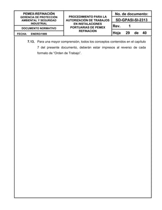 PEMEX-REFINACIÓN
GERENCIA DE PROTECCIÓN
AMBIENTAL Y SEGURIDAD
INDUSTRIAL
DOCUMENTO NORMATIVO
FECHA: ENERO/1999
PROCEDIMIENTO PARA LA
AUTORIZACIÓN DE TRABAJOS
EN INSTALACIONES
PORTUARIAS DE PEMEX
REFINACION
No. de documento:
SD-GPASI-SI-2313
Rev. 1
Hoja 29 de 40
7.13. Para una mayor comprensión, todos los conceptos contenidos en el capítulo
7 del presente documento, deberán estar impresos al reverso de cada
formato de “Orden de Trabajo”.
 