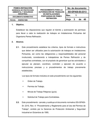 PEMEX-REFINACIÓN
GERENCIA DE PROTECCIÓN
AMBIENTAL Y SEGURIDAD
INDUSTRIAL
DOCUMENTO NORMATIVO
FECHA: ENERO/1999
PROCEDIMIENTO PARA LA
AUTORIZACIÓN DE TRABAJOS
EN INSTALACIONES
PORTUARIAS DE PEMEX
REFINACION
No. de documento:
SD-GPASI-SI-2313
Rev. 1
Hoja 3 de 40
1. Objetivo.
Establecer las disposiciones que regulen el trámite y autorización de permisos
para llevar a cabo la realización de trabajos en Instalaciones Portuarias del
Organismo Pemex Refinación.
2. Alcance.
2.1. Este procedimiento establece los criterios, tipos de formato e instructivos
que deben ser utilizados para la autorización de trabajos en Instalaciones
Portuarias, así como las obligaciones y responsabilidades del personal
involucrado, considerando a trabajadores de Pemex Refinación y de
compañías contratistas, con el propósito de garantizar que las actividades a
ejecutar se planeen, coordinen, controlen y ejecuten de acuerdo a
instrucciones precisas y a procedimientos de trabajo previamente
establecidos.
Los tipos de formato incluidos en este procedimiento son los siguientes:
• Orden de Trabajo.
• Permiso de Trabajo.
• Minuta de Trabajo Peligroso (guía).
• Solicitud de Trabajo para Contratistas.
2.2. Este procedimiento cancela y sustituye al documento normativo DG-GPASI-
SI- 2310, Rev. 4: “Procedimiento y Reglamento para el Uso del Permiso de
Trabajo”, emitido por la Gerencia de Protección Ambiental y Seguridad
Industrial en Diciembre de 1995.
 