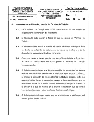 PEMEX-REFINACIÓN
GERENCIA DE PROTECCIÓN
AMBIENTAL Y SEGURIDAD
INDUSTRIAL
DOCUMENTO NORMATIVO
FECHA: ENERO/1999
PROCEDIMIENTO PARA LA
AUTORIZACIÓN DE TRABAJOS
EN INSTALACIONES
PORTUARIAS DE PEMEX
REFINACION
No. de documento:
SD-GPASI-SI-2313
Rev. 1
Hoja 32 de 40
8. Instructivo para el llenado y trámite del Permiso de Trabajo.
8.1. Cada “Permiso de Trabajo” debe contar con un número de folio inscrito de
origen durante la impresión del documento.
8.2. El Solicitante debe anotar la fecha en que se genera el “Permiso de
Trabajo”.
8.3. El Solicitante debe anotar el nombre del centro de trabajo y el lugar o área
en donde se realizarán las actividades, así como su nombre y el de la
dependencia o departamento al que pertenece.
8.4. Cuando el trabajo lo vaya a ejecutar una compañía contratista, el Supervisor
de Obra de Pemex debe ser quien genere el “Permiso de Trabajo”
correspondiente.
8.5. El Solicitante debe hacer una clara descripción del trabajo que se vaya a
realizar, indicando si se ejecutará en el interior de algún espacio confinado,
si implica la utilización de fuegos abiertos (soldadura, chispas, corte con
arco, etc.), si se llevará a cabo sobre equipos o sistemas eléctricos y si se
realizará en altura; de la misma manera, debe indicar el tipo de producto y
la presión a la cual se maneja en el equipo o instalación que se vaya a
intervenir, así como su voltaje en el caso de sistemas eléctricos.
8.6. El Solicitante debe indicar cuáles son los antecedentes o justificación del
trabajo que se vaya a realizar.
 