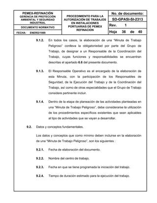 PEMEX-REFINACIÓN
GERENCIA DE PROTECCIÓN
AMBIENTAL Y SEGURIDAD
INDUSTRIAL
DOCUMENTO NORMATIVO
FECHA: ENERO/1999
PROCEDIMIENTO PARA LA
AUTORIZACIÓN DE TRABAJOS
EN INSTALACIONES
PORTUARIAS DE PEMEX
REFINACION
No. de documento:
SD-GPASI-SI-2313
Rev. 1
Hoja 36 de 40
9.1.2. En todos los casos, la elaboración de una “Minuta de Trabajo
Peligroso” conlleva la obligatoriedad por parte del Grupo de
Trabajo, de designar a un Responsable de la Coordinación del
Trabajo, cuyas funciones y responsabilidades se encuentran
descritas el apartado 6.6 del presente documento.
9.1.3. El Responsable Operativo es el encargado de la elaboración de
esta Minuta, con la participación de los Responsables de
Seguridad, de la Ejecución del Trabajo y de la Coordinación del
Trabajo, así como de otras especialidades que el Grupo de Trabajo
considere pertinente incluir.
9.1.4. Dentro de la etapa de planeación de las actividades planteadas en
una “Minuta de Trabajo Peligroso”, debe considerarse la utilización
de los procedimientos específicos existentes que sean aplicables
al tipo de actividades que se vayan a desarrollar.
9.2. Datos y conceptos fundamentales.
Los datos y conceptos que como mínimo deben incluirse en la elaboración
de una “Minuta de Trabajo Peligroso”, son los siguientes :
9.2.1. Fecha de elaboración del documento.
9.2.2. Nombre del centro de trabajo.
9.2.3. Fecha en que se tiene programada la iniciación del trabajo.
9.2.4. Tiempo de duración estimado para la ejecución del trabajo.
 