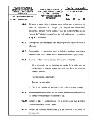 PEMEX-REFINACIÓN
GERENCIA DE PROTECCIÓN
AMBIENTAL Y SEGURIDAD
INDUSTRIAL
DOCUMENTO NORMATIVO
FECHA: ENERO/1999
PROCEDIMIENTO PARA LA
AUTORIZACIÓN DE TRABAJOS
EN INSTALACIONES
PORTUARIAS DE PEMEX
REFINACION
No. de documento:
SD-GPASI-SI-2313
Rev. 1
Hoja 37 de 40
9.2.5. Si fuera el caso, debe indicarse como referencia, el número de
folio del “Permiso de Trabajo” que ampara las actividades
adicionales para el mismo trabajo, y que se complementan con la
“Minuta de Trabajo Peligroso” que se está elaborando ( ver incisos
4.5 y 5.15 anteriores ).
9.2.6. Descripción pormenorizada del trabajo principal que se vaya a
efectuar.
9.2.7. Descripción pormenorizada de los trabajos parciales que haya
necesidad de llevar a cabo para la conclusión del trabajo principal.
9.2.8. Equipo o instalación que se vaya a intervenir, indicando:
• Si la ejecución de los trabajos se puede llevar cabo con la
instalación o equipo en operación, o si éste debe encontrarse
fuera de servicio.
• Temperatura de operación.
• Presión de operación.
• Tipo y las características básicas del producto que se maneja.
9.2.9. Establecer las condiciones en las cuales debe tenerse el equipo o
las instalaciones antes de iniciar el trabajo.
9.2.10. Indicar el tipo y características de la emergencia que pudiera
presentarse al efectuar el trabajo.
9.2.11. Indicar las posibles afectaciones que se tendrían si ocurriera la
emergencia.
 