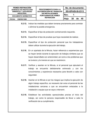 PEMEX-REFINACIÓN
GERENCIA DE PROTECCIÓN
AMBIENTAL Y SEGURIDAD
INDUSTRIAL
DOCUMENTO NORMATIVO
FECHA: ENERO/1999
PROCEDIMIENTO PARA LA
AUTORIZACIÓN DE TRABAJOS
EN INSTALACIONES
PORTUARIAS DE PEMEX
REFINACION
No. de documento:
SD-GPASI-SI-2313
Rev. 1
Hoja 38 de 40
9.2.12. Indicar las medidas que deben tomarse previamente para controlar
o eliminar la posible emergencia.
9.2.13. Especificar el tipo de protección contraincendio requerido.
9.2.14. Especificar el tipo de pruebas que haya necesidad de realizar.
9.2.15. Especificar el tipo de protección personal que los trabajadores
deben utilizar durante la ejecución del trabajo.
9.2.16. En un apartado de la Minuta, hacer referencia a experiencias que
se hayan tenido durante la ejecución de trabajos similares que se
hayan desarrollado con anterioridad, así como a los problemas que
se tuvieron y la manera en que se resolvieron.
9.2.17. Verificar y asentar en la Minuta, si el personal que ejecutará el
trabajo se encuentra debidamente entrenado y con los
conocimientos y experiencia necesarios para llevarlo a cabo con
seguridad.
9.2.18. Asentar en la Minuta si por los riesgos que implica la ejecución de
algún trabajo específico, es necesario dar aviso al personal de las
instalaciones cercanas o que se encuentran enlazadas a la
instalación o equipo que se vaya a intervenir.
9.2.19. Establecer las actividades operacionales previas al inicio del
trabajo, así como la persona responsable de llevar a cabo la
verificación de su cumplimiento.
 
