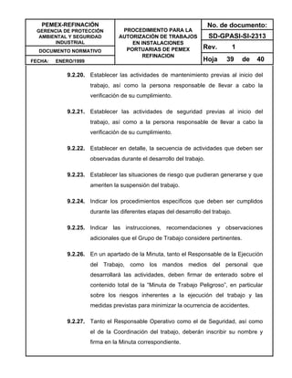 PEMEX-REFINACIÓN
GERENCIA DE PROTECCIÓN
AMBIENTAL Y SEGURIDAD
INDUSTRIAL
DOCUMENTO NORMATIVO
FECHA: ENERO/1999
PROCEDIMIENTO PARA LA
AUTORIZACIÓN DE TRABAJOS
EN INSTALACIONES
PORTUARIAS DE PEMEX
REFINACION
No. de documento:
SD-GPASI-SI-2313
Rev. 1
Hoja 39 de 40
9.2.20. Establecer las actividades de mantenimiento previas al inicio del
trabajo, así como la persona responsable de llevar a cabo la
verificación de su cumplimiento.
9.2.21. Establecer las actividades de seguridad previas al inicio del
trabajo, así como a la persona responsable de llevar a cabo la
verificación de su cumplimiento.
9.2.22. Establecer en detalle, la secuencia de actividades que deben ser
observadas durante el desarrollo del trabajo.
9.2.23. Establecer las situaciones de riesgo que pudieran generarse y que
ameriten la suspensión del trabajo.
9.2.24. Indicar los procedimientos específicos que deben ser cumplidos
durante las diferentes etapas del desarrollo del trabajo.
9.2.25. Indicar las instrucciones, recomendaciones y observaciones
adicionales que el Grupo de Trabajo considere pertinentes.
9.2.26. En un apartado de la Minuta, tanto el Responsable de la Ejecución
del Trabajo, como los mandos medios del personal que
desarrollará las actividades, deben firmar de enterado sobre el
contenido total de la “Minuta de Trabajo Peligroso”, en particular
sobre los riesgos inherentes a la ejecución del trabajo y las
medidas previstas para minimizar la ocurrencia de accidentes.
9.2.27. Tanto el Responsable Operativo como el de Seguridad, así como
el de la Coordinación del trabajo, deberán inscribir su nombre y
firma en la Minuta correspondiente.
 