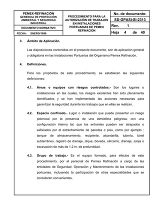 PEMEX-REFINACIÓN
GERENCIA DE PROTECCIÓN
AMBIENTAL Y SEGURIDAD
INDUSTRIAL
DOCUMENTO NORMATIVO
FECHA: ENERO/1999
PROCEDIMIENTO PARA LA
AUTORIZACIÓN DE TRABAJOS
EN INSTALACIONES
PORTUARIAS DE PEMEX
REFINACION
No. de documento:
SD-GPASI-SI-2313
Rev. 1
Hoja 4 de 40
3. Ámbito de Aplicación.
Las disposiciones contenidas en el presente documento, son de aplicación general
y obligatoria en las Instalaciones Portuarias del Organismo Pemex Refinación.
4. Definiciones.
Para los propósitos de este procedimiento, se establecen las siguientes
definiciones:
4.1. Áreas o equipos con riesgos controlados.- Son los lugares o
instalaciones en las cuales, los riesgos existentes han sido plenamente
identificados y se han implementado las acciones necesarias para
garantizar la seguridad durante los trabajos que en ellas se realizan.
4.2. Espacio confinado.- Lugar o instalación que puede presentar un riesgo
potencial por la presencia de una atmósfera peligrosa, con una
configuración interna tal, que los entrantes pueden ser atrapados o
asfixiados por el estrechamiento de paredes o piso, como por ejemplo :
tanque de almacenamiento, recipiente, alcantarilla, tubería, túnel
subterráneo, registro de drenaje, dique, bóveda, cárcamo, drenaje, zanja o
excavación de más de 1.2 m. de profundidad.
4.3. Grupo de trabajo.- Es el equipo formado, para efectos de este
procedimiento, por el personal de Pemex Refinación a cargo de las
entidades de Seguridad, Operación y Mantenimiento de las instalaciones
portuarias, incluyendo la participación de otras especialidades que se
consideren convenientes.
 