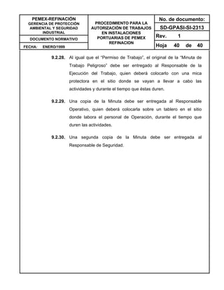 PEMEX-REFINACIÓN
GERENCIA DE PROTECCIÓN
AMBIENTAL Y SEGURIDAD
INDUSTRIAL
DOCUMENTO NORMATIVO
FECHA: ENERO/1999
PROCEDIMIENTO PARA LA
AUTORIZACIÓN DE TRABAJOS
EN INSTALACIONES
PORTUARIAS DE PEMEX
REFINACION
No. de documento:
SD-GPASI-SI-2313
Rev. 1
Hoja 40 de 40
9.2.28. Al igual que el “Permiso de Trabajo”, el original de la “Minuta de
Trabajo Peligroso” debe ser entregado al Responsable de la
Ejecución del Trabajo, quien deberá colocarlo con una mica
protectora en el sitio donde se vayan a llevar a cabo las
actividades y durante el tiempo que éstas duren.
9.2.29. Una copia de la Minuta debe ser entregada al Responsable
Operativo, quien deberá colocarla sobre un tablero en el sitio
donde labora el personal de Operación, durante el tiempo que
duren las actividades.
9.2.30. Una segunda copia de la Minuta debe ser entregada al
Responsable de Seguridad.
 