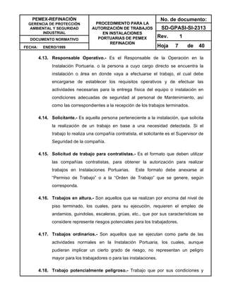 PEMEX-REFINACIÓN
GERENCIA DE PROTECCIÓN
AMBIENTAL Y SEGURIDAD
INDUSTRIAL
DOCUMENTO NORMATIVO
FECHA: ENERO/1999
PROCEDIMIENTO PARA LA
AUTORIZACIÓN DE TRABAJOS
EN INSTALACIONES
PORTUARIAS DE PEMEX
REFINACION
No. de documento:
SD-GPASI-SI-2313
Rev. 1
Hoja 7 de 40
4.13. Responsable Operativo.- Es el Responsable de la Operación en la
Instalación Portuaria. o la persona a cuyo cargo directo se encuentra la
instalación o área en donde vaya a efectuarse el trabajo, el cual debe
encargarse de establecer los requisitos operativos y de efectuar las
actividades necesarias para la entrega física del equipo o instalación en
condiciones adecuadas de seguridad al personal de Mantenimiento, así
como las correspondientes a la recepción de los trabajos terminados.
4.14. Solicitante.- Es aquella persona perteneciente a la instalación, que solicita
la realización de un trabajo en base a una necesidad detectada. Si el
trabajo lo realiza una compañía contratista, el solicitante es el Supervisor de
Seguridad de la compañía.
4.15. Solicitud de trabajo para contratistas.- Es el formato que deben utilizar
las compañías contratistas, para obtener la autorización para realizar
trabajos en Instalaciones Portuarias. Este formato debe anexarse al
“Permiso de Trabajo” o a la “Orden de Trabajo” que se genere, según
corresponda.
4.16. Trabajos en altura.- Son aquellos que se realizan por encima del nivel de
piso terminado, los cuales, para su ejecución, requieren el empleo de
andamios, guindolas, escaleras, grúas, etc., que por sus características se
considere represente riesgos potenciales para los trabajadores.
4.17. Trabajos ordinarios.- Son aquellos que se ejecutan como parte de las
actividades normales en la Instalación Portuaria, los cuales, aunque
pudieran implicar un cierto grado de riesgo, no representan un peligro
mayor para los trabajadores o para las instalaciones.
4.18. Trabajo potencialmente peligroso.- Trabajo que por sus condiciones y
 