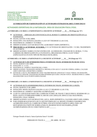 CONSEJERÍA DE EDUCACIÓN
C.E.I.P. SAN ROQUE
29109 Tolox – Málaga
C/ Nueva s/n Telef.:951268579 Fax:951268645
C/ Encina s/n Telef.:951268644Fax:951268580
29008188.edu@juntadeandalucia.es


        AUTORIZACIÓN DE PARTICIPACIÓN EN ACTIVIDADES EXTRAESCOLARES. CURSO 2012/13

ACTIVIDADES DEPORTIVAS EN LA NATURALEZA. ÁREA DE EDUCACIÓN FÍSICA.1ºESO.

¿AUTORIZARÍA A SU HIJO/A A PARTICIPAR EN LA SIGUIENTE ACTIVIDAD? ____SI____NO (Ponga una “X”)

     ACTIVIDAD JORNADA DE CONVIVENCIA EN EL BURGO Y CARRERA DE ORIENTACIÓN EN LA
      FUENSANTA.
     FECHA: JUEVES 18 DE ABRIL
     DURACIÓN: UNA MAÑANA (SALIDA A LAS 9.30 Y REGRESO A LAS 16 H).
     MAESTROS/AS: ANDRÉS Y TUTORES.
     OBSERVACIONES: LLEVAR DESAYUNO, ALMUERZO Y ROPA DEPORTIVA.
     PRECIO DE LA ACTIVIDAD: 8.5 EUROS, (3.5 € ACTIVIDAD DE ORIENTACIÓN + 5 € DEL TRANSPORTE
      EN AUTOBÚS).
     OBSERVACIONES: HABRÁ UN ENCUENTRO CON ALUMNOS DEL COLEGIO DE EL BURGO, Y UNA
      CARRERA DE ORIENTACIÓN EN LA FUENSANTA, ORGANIZADA POR EL CLUB “COMA”
      (ESPECIALISTAS EN ESTE TIPO DE PRUEBAS ESCOLARES).

AUTORIZARÍA A SU HIJO/A A PARTICIPAR EN LA SIGUIENTE ACTIVIDAD? ____SI____NO (Ponga una “X”)

       ACTIVIDAD: RUTA DE SENDERISMO POR EL ENTORNO DE TOLOX. SENDERO DE PECHO DE VENUS.
       FECHA: MARTES 16 DE ABRIL
       DURACIÓN: 12 A 16 H.
       MAESTROS/AS: ANDRÉS Y MAESTRO DEL CURSO.
       OBSERVACIONES: TRAER ROPA DEPORTIVA, MOCHILA CON AGUA Y ALGO DE COMIDA, GORRA, CALZADO
        ADECUADO PARA ANDAR POR LA SIERRA.
       DATOS DE LA RUTA: RECORRIDO DE UNOS 7 KILÓMETROS DE LONGITUD Y UNAS 3 HORAS DE DURACIÓN.
        TRAYECTO A SEGUIR: COLEGIO-BALNEARIO-SENDERO QUE SUBE A PECHO VENUS - REGRESO POR EL CARRIL
        BAJANDO POR CALLE PUERTO EJIDO-COLEGIO.


¿AUTORIZARÍA A SU HIJO/A A PARTICIPAR EN LA SIGUIENTE ACTIVIDAD? ____SI____NO (Ponga una “X”)

     ACTIVIDAD: RUTA SENDERISMO POR EL ENTORNO DE TOLOX. SENDERO DE LA REJÍA.
     FECHA: MARTES 23 DE ABRIL
     DURACIÓN: MEDIA MAÑANA (SALIDA A LAS 12 Y REGRESO A LAS 15 H).
     MAESTROS/AS: ANDRÉS Y MAESTRO ACOMPAÑANTE.
     LA RUTA A REALIZAR PARTE DEL CAMPO DE FÚTBOL DE TOLOX Y SIGUE POR EL SENDERO DE LA
      REJÍA, HASTA UN MIRADOR SOBRE EL RÍO DE LOS CABALLOS. DIFICULTAD: BAJA/MEDIA.
      DURACIÓN: UNAS 3 HORAS.
     OBSERVACIONES: LLEVAR DESAYUNO, AGUA,, ROPA DEPORTIVA, CALZADO ADECUADO, GORRA.
     PARA PODER REALIZAR ESTA RUTA NECESITAMOS QUE AL MENOS 2 PADRES O MADRES NOS
      ACOMPAÑEN HASTA EL CAMPO DE FÚTBOL CON SUS COCHES PARTICULARES, PARA ASÍ
      QUITARNOS ESA PARTE DE SUBIDA (PARA EL REGRESO NO ES NECESARIO).¿PUEDE
      ACOMPAÑARNOS CON SU COHE PARTICULAR?________




        Entregar firmado al tutor/a hasta el próximo lunes 8 de abril

                             FIRMADO EN TOLOX A _______DE ABRIL DE 2013
 