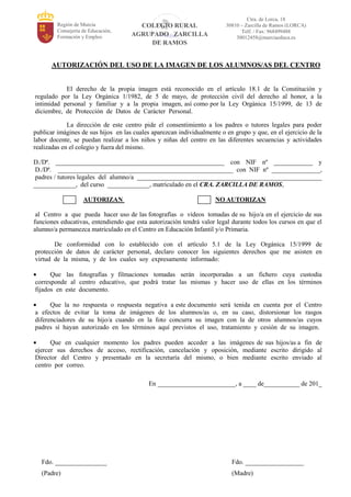 Región de Murcia
Consejería de Educación,
Formación y Empleo
COLEGIO RURAL
AGRUPADO ZARCILLA
DE RAMOS
Ctra. de Lorca, 18
30810 – Zarcilla de Ramos (LORCA)
Telf. / Fax: 968499488
30012458@murciaeduca.es
AUTORIZACIÓN DEL USO DE LA IMAGEN DE LOS ALUMNOS/AS DEL CENTRO
El derecho de la propia imagen está reconocido en el artículo 18.1 de la Constitución y
regulado por la Ley Orgánica 1/1982, de 5 de mayo, de protección civil del derecho al honor, a la
intimidad personal y familiar y a la propia imagen, así como por la Ley Orgánica 15/1999, de 13 de
diciembre, de Protección de Datos de Carácter Personal.
La dirección de este centro pide el consentimiento a los padres o tutores legales para poder
publicar imágines de sus hijos en las cuales aparezcan individualmente o en grupo y que, en el ejercicio de la
labor docente, se puedan realizar a los niños y niñas del centro en las diferentes secuencias y actividades
realizadas en el colegio y fuera del mismo.
D./Dª. ____________________________________________________ con NIF nº ____________ y
D./Dª. ______________________________________________________ con NIF nº _______________,
padres / tutores legales del alumno/a _________________________________________________________
_____________, del curso _____________, matriculado en el CRA. ZARCILLA DE RAMOS,
AUTORIZAN NO AUTORIZAN
al Centro a que pueda hacer uso de las fotografías o vídeos tomadas de su hijo/a en el ejercicio de sus
funciones educativas, entendiendo que esta autorización tendrá valor legal durante todos los cursos en que el
alumno/a permanezca matriculado en el Centro en Educación Infantil y/o Primaria.
De conformidad con lo establecido con el artículo 5.1 de la Ley Orgánica 15/1999 de
protección de datos de carácter personal, declaro conocer los siguientes derechos que me asisten en
virtud de la misma, y de los cuales soy expresamente informado:
Que las fotografías y filmaciones tomadas serán incorporadas a un fichero cuya custodia
corresponde al centro educativo, que podrá tratar las mismas y hacer uso de ellas en los términos
fijados en este documento.
Que la no respuesta o respuesta negativa a este documento será tenida en cuenta por el Centro
a efectos de evitar la toma de imágenes de los alumnos/as o, en su caso, distorsionar los rasgos
diferenciadores de su hijo/a cuando en la foto concurra su imagen con la de otros alumnos/as cuyos
padres sí hayan autorizado en los términos aquí previstos el uso, tratamiento y cesión de su imagen.
Que en cualquier momento los padres pueden acceder a las imágenes de sus hijos/as a fin de
ejercer sus derechos de acceso, rectificación, cancelación y oposición, mediante escrito dirigido al
Director del Centro y presentado en la secretaría del mismo, o bien mediante escrito enviado al
centro por correo.
En ________________________, a ____ de___________ de 201_
Fdo. ________________ Fdo. __________________
(Padre) (Madre)
 