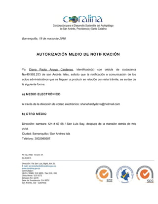 PA-GLA-R58. Versión: 01.
04-09-2013
Barranquilla, 19 de marzo de 2016
AUTORIZACIÓN MEDIO DE NOTIFICACIÓN
Yo, Diana Paola Anaya Cardenas, identificado(a) con cédula de ciudadanía
No.40.992.253 de san Andrés Islas, solicito que la notificación o comunicación de los
actos administrativos que se lleguen a producir en relación con este trámite, se surtan de
la siguiente forma:
a) MEDIO ELECTRÓNICO
A través de la dirección de correo electrónico: shanehardydavis@hotmail.com
b) OTRO MEDIO
Dirección: carreara 12h # 67-56 / San Luis Bay, después de la mansión detrás de mis
vivid.
Ciudad: Barranquilla / San Andres Isla
Teléfono: 3002985607
 